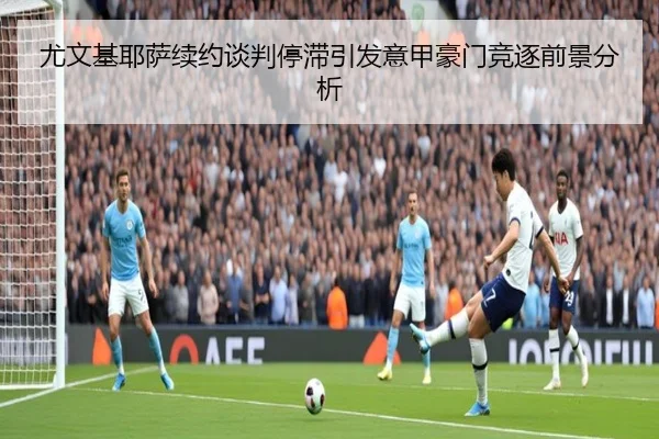 尤文基耶萨续约谈判停滞引发意甲豪门竞逐前景分析