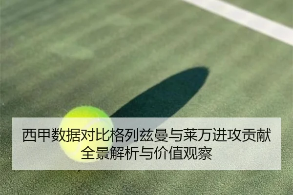 西甲数据对比格列兹曼与莱万进攻贡献全景解析与价值观察