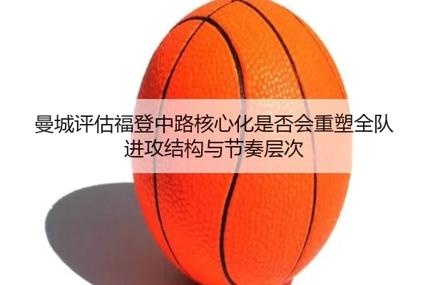 曼城评估福登中路核心化是否会重塑全队进攻结构与节奏层次