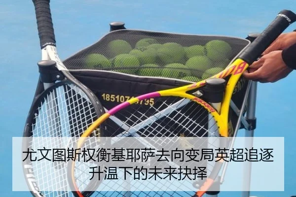 尤文图斯权衡基耶萨去向变局英超追逐升温下的未来抉择